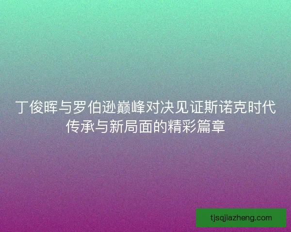 丁俊晖与罗伯逊巅峰对决见证斯诺克时代传承与新局面的精彩篇章