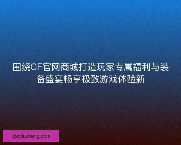 围绕CF官网商城打造玩家专属福利与装备盛宴畅享极致游戏体验新
