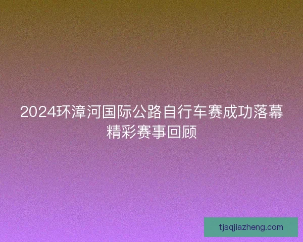 2024环漳河国际公路自行车赛成功落幕精彩赛事回顾