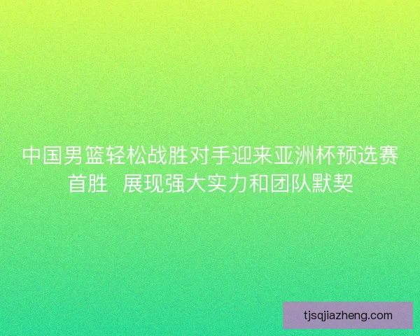 中国男篮轻松战胜对手迎来亚洲杯预选赛首胜  展现强大实力和团队默契
