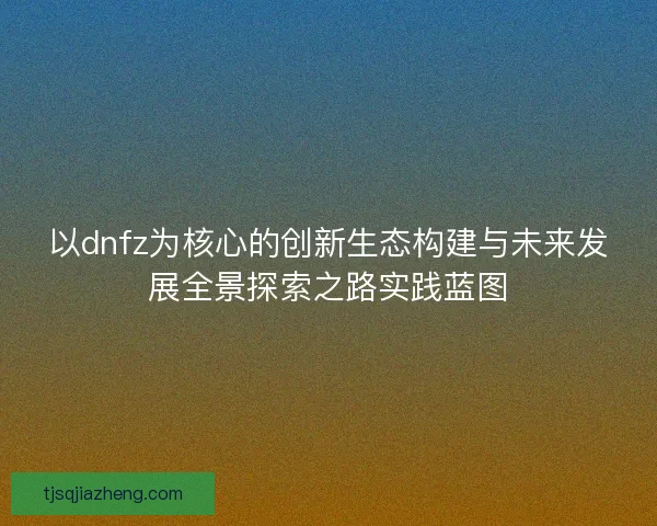 以dnfz为核心的创新生态构建与未来发展全景探索之路实践蓝图