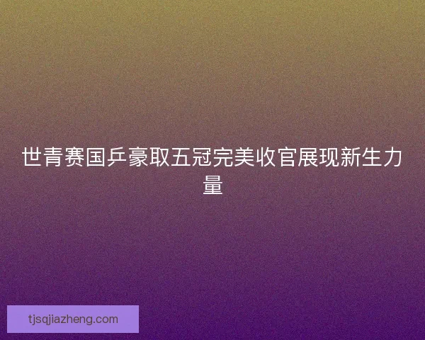 世青赛国乒豪取五冠完美收官展现新生力量