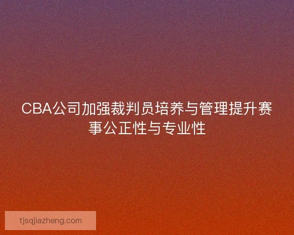 CBA公司加强裁判员培养与管理提升赛事公正性与专业性 CBA公司加强裁判员培养与管理提升赛事公正性与专业性