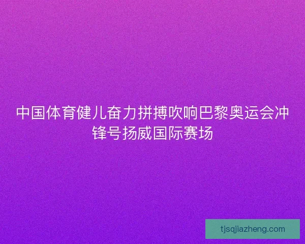 中国体育健儿奋力拼搏吹响巴黎奥运会冲锋号扬威国际赛场
