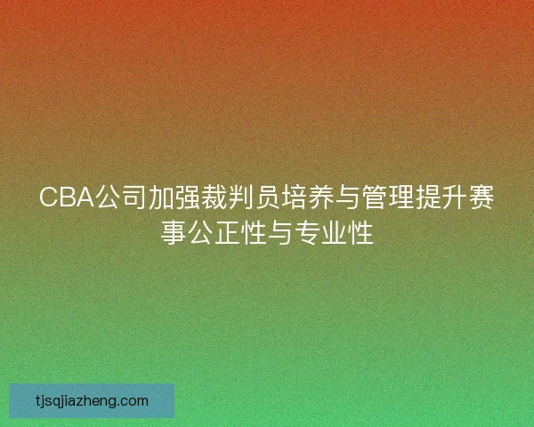 CBA公司加强裁判员培养与管理提升赛事公正性与专业性 CBA公司加强裁判员培养与管理提升赛事公正性与专业性