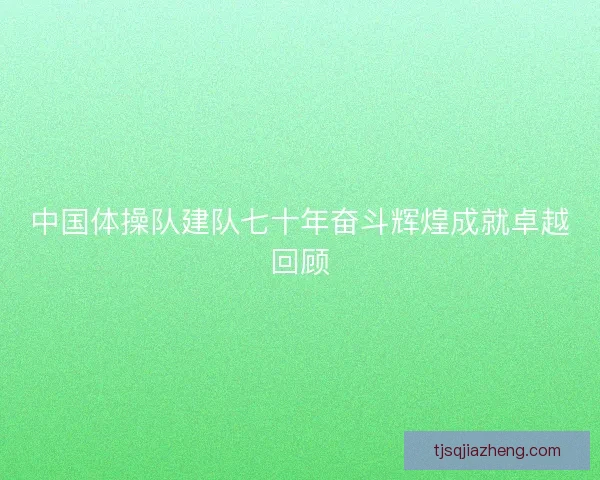 中国体操队建队七十年奋斗辉煌成就卓越回顾 中国体操队建队七十年奋斗辉煌成就卓越回顾
