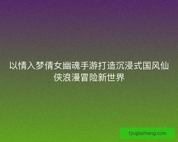 以情入梦倩女幽魂手游打造沉浸式国风仙侠浪漫冒险新世界 以情入梦倩女幽魂手游打造沉浸式国风仙侠浪漫冒险新世界