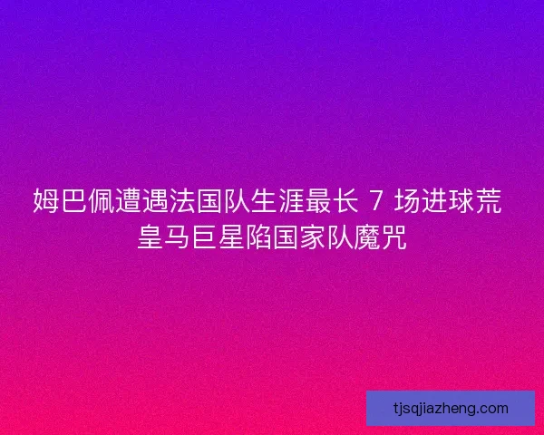 姆巴佩遭遇法国队生涯最长 7 场进球荒 皇马巨星陷国家队魔咒
