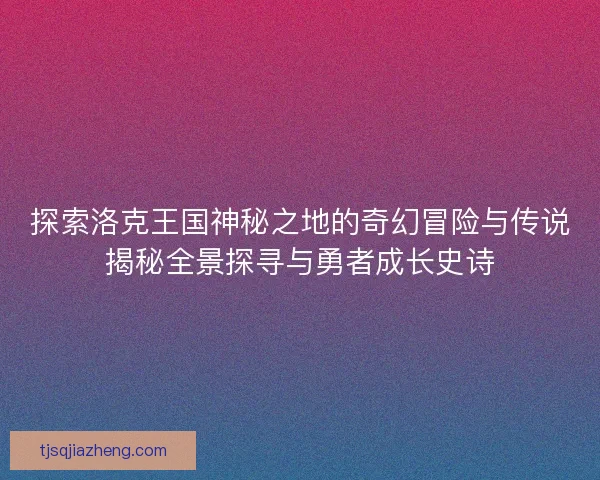 探索洛克王国神秘之地的奇幻冒险与传说揭秘全景探寻与勇者成长史诗
