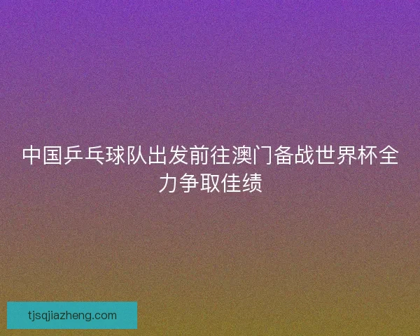 中国乒乓球队出发前往澳门备战世界杯全力争取佳绩 中国乒乓球队出发前往澳门备战世界杯全力争取佳绩