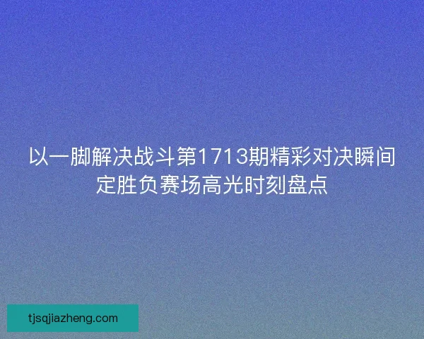 以一脚解决战斗第1713期精彩对决瞬间定胜负赛场高光时刻盘点 以一脚解决战斗第1713期精彩对决瞬间定胜负赛场高光时刻盘点