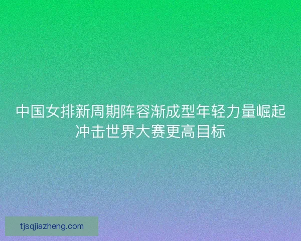 中国女排新周期阵容渐成型年轻力量崛起冲击世界大赛更高目标