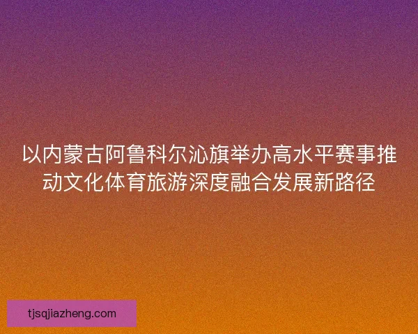 以内蒙古阿鲁科尔沁旗举办高水平赛事推动文化体育旅游深度融合发展新路径