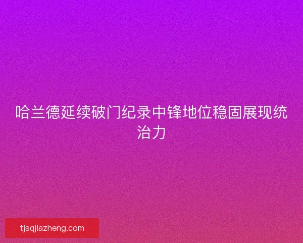 哈兰德延续破门纪录中锋地位稳固展现统治力 哈兰德延续破门纪录中锋地位稳固展现统治力