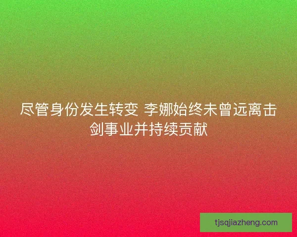 尽管身份发生转变 李娜始终未曾远离击剑事业并持续贡献 尽管身份发生转变 李娜始终未曾远离击剑事业并持续贡献