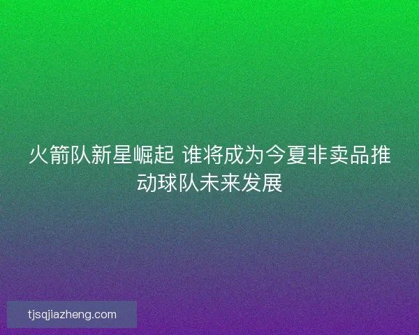 火箭队新星崛起 谁将成为今夏非卖品推动球队未来发展
